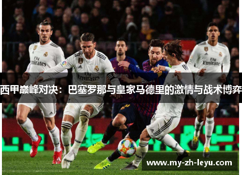 西甲巅峰对决:巴塞罗那与皇家马德里的激情与战术博弈 西甲巅峰对决:巴塞罗那与皇家马德里的激情与战术博弈