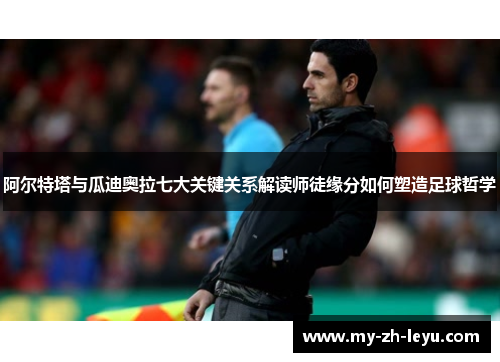 阿尔特塔与瓜迪奥拉七大关键关系解读师徒缘分如何塑造足球哲学 阿尔特塔与瓜迪奥拉七大关键关系解读师徒缘分如何塑造足球哲学