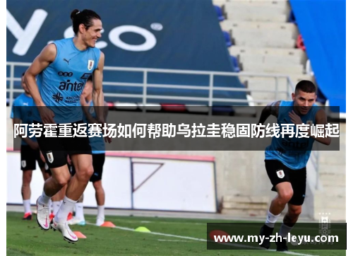 阿劳霍重返赛场如何帮助乌拉圭稳固防线再度崛起 阿劳霍重返赛场如何帮助乌拉圭稳固防线再度崛起