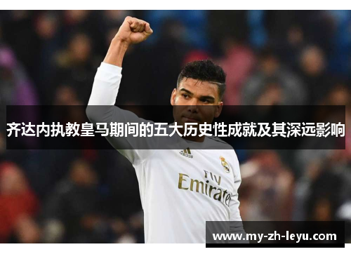 齐达内执教皇马期间的五大历史性成就及其深远影响