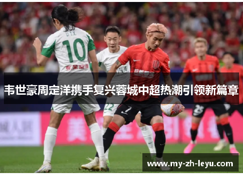 韦世豪周定洋携手复兴蓉城中超热潮引领新篇章 韦世豪周定洋携手复兴蓉城中超热潮引领新篇章