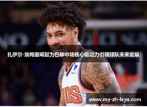 扎伊尔-埃梅里崛起为巴黎中场核心驱动力引领球队未来发展 扎伊尔-埃梅里崛起为巴黎中场核心驱动力引领球队未来发展