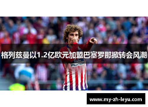 格列兹曼以1.2亿欧元加盟巴塞罗那掀转会风潮 格列兹曼以1.2亿欧元加盟巴塞罗那掀转会风潮